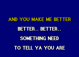 AND YOU MAKE ME BETTER
BETTER BETTER
SOMETHING NEED
TO TELL YA YOU ARE