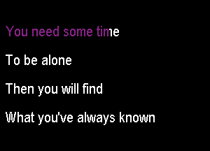 You need some time
To be alone

Then you will find

What you've always known