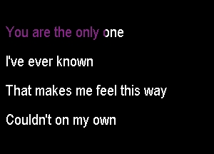 You are the only one

I've ever known

That makes me feel this way

Couldn't on my own