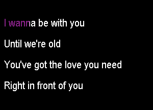 I wanna be with you

Until we're old

You've got the love you need

Right in front of you