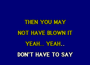 THEN YOU MAY

NOT HAVE BLOWN IT
YEAH.. YEAH..
DON'T HAVE TO SAY