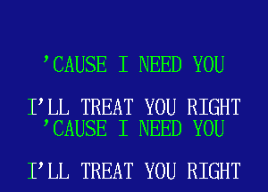 CAUSE I NEED YOU

I LL TREAT YOU RIGHT
CAUSE I NEED YOU

I LL TREAT YOU RIGHT