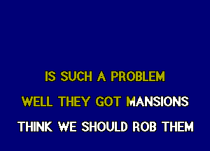 IS SUCH A PROBLEM
WELL THEY GOT MANSIONS
THINK WE SHOULD ROB THEM