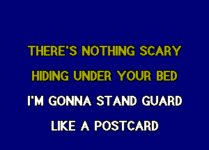 THERE'S NOTHING SCARY

HIDING UNDER YOUR BED
I'M GONNA STAND GUARD
LIKE A POSTCARD