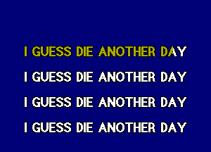 I GUESS DIE ANOTHER DAY
I GUESS DIE ANOTHER DAY
I GUESS DIE ANOTHER DAY
I GUESS DIE ANOTHER DAY