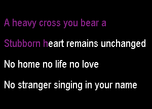 A heavy cross you bear a

Stubborn heart remains unchanged

No home no life no love

No stranger singing in your name