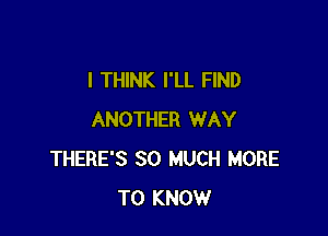 I THINK I'LL FIND

ANOTHER WAY
THERE'S SO MUCH MORE
TO KNOW