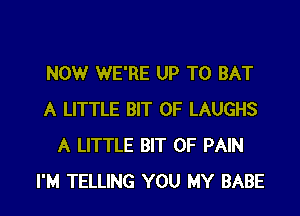 NOW WE'RE UP TO BAT

A LITTLE BIT OF LAUGHS
A LITTLE BIT OF PAIN
I'M TELLING YOU MY BABE