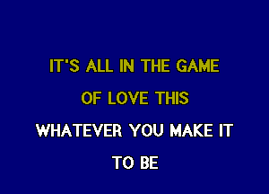 IT'S ALL IN THE GAME

OF LOVE THIS
WHATEVER YOU MAKE IT
TO BE