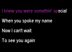 I knew you were somethin' special

When you spoke my name
Now I can't wait

To see you again