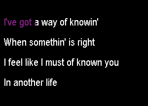 I've got a way of knowin'

When somethin' is right

lfeel like I must of known you

In another life