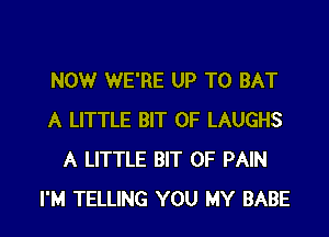 NOW WE'RE UP TO BAT

A LITTLE BIT OF LAUGHS
A LITTLE BIT OF PAIN
I'M TELLING YOU MY BABE