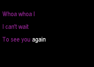 Whoa whoa I

I can't wait

To see you again