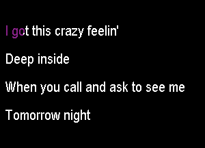 I got this crazy feelin'
Deep inside

When you call and ask to see me

Tomorrow night