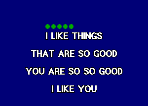 I LIKE THINGS

THAT ARE SO GOOD
YOU ARE SO SO GOOD
I LIKE YOU