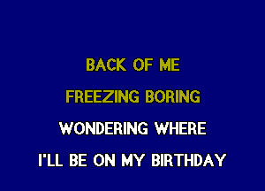 BACK OF ME

FREEZING BORING
WONDERING WHERE
I'LL BE ON MY BIRTHDAY