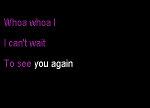 Whoa whoa I

I can't wait

To see you again