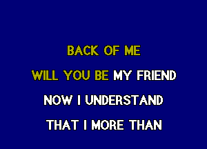 BACK OF ME

WILL YOU BE MY FRIEND
NOW I UNDERSTAND
THAT I MORE THAN