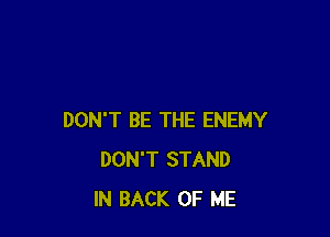 DON'T BE THE ENEMY
DON'T STAND
IN BACK OF ME