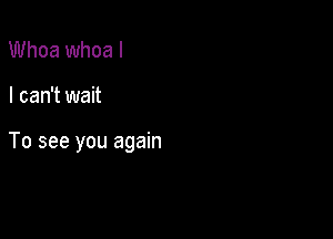 Whoa whoa I

I can't wait

To see you again