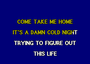 COME TAKE ME HOME

IT'S A DAMN COLD NIGHT
TRYING TO FIGURE OUT
THIS LIFE