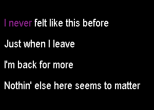 I never felt like this before

Just when I leave

I'm back for more

Nothin' else here seems to matter