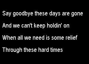 Say goodbye these days are gone

And we can't keep holdin' on
When all we need is some relief

Through these hard times