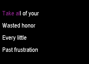 Take all of your

Wasted honor
Every little

Past frustration