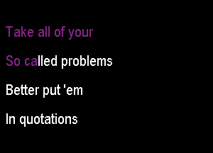 Take all of your

80 called problems

Better put 'em

In quotations