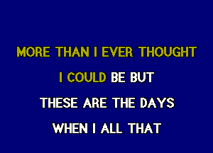 MORE THAN l EVER THOUGHT

I COULD BE BUT
THESE ARE THE DAYS
WHEN I ALL THAT