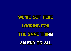 WE'RE OUT HERE

LOOKING FOR
THE SAME THING
AN END TO ALL