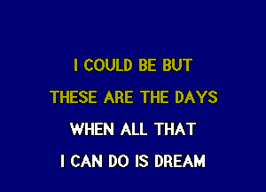 I COULD BE BUT

THESE ARE THE DAYS
WHEN ALL THAT
I CAN DO IS DREAM