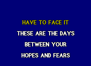 HAVE TO FACE IT

THESE ARE THE DAYS
BETWEEN YOUR
HOPES AND FEARS