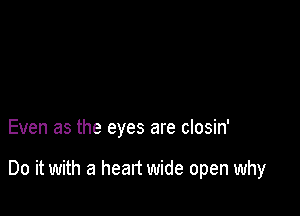 Even as the eyes are closin'

Do it with a heart wide open why