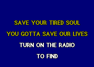 SAVE YOUR TIRED SOUL

YOU GOTTA SAVE OUR LIVES
TURN ON THE RADIO
TO FIND