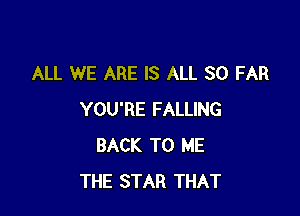 ALL WE ARE IS ALL SO FAR

YOU'RE FALLING
BACK TO ME
THE STAR THAT