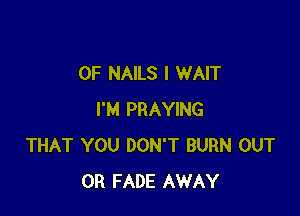 OF NAILS I WAIT

I'M PRAYING
THAT YOU DON'T BURN OUT
0R FADE AWAY