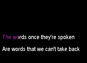 The words once theYre spoken

Are words that we can't take back