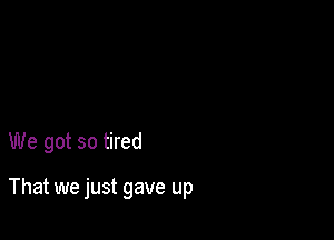 We got so tired

That we just gave up