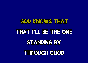 GOD KNOWS THAT

THAT I'LL BE THE ONE
STANDING BY
THROUGH GOOD
