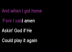 And when I got home

Fore I said amen

Askin' God if He

Could play it again