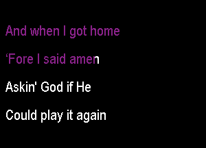 And when I got home

Fore I said amen

Askin' God if He

Could play it again