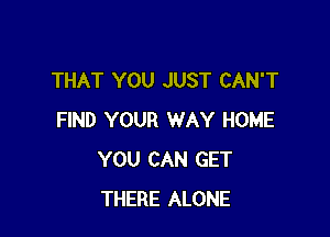 THAT YOU JUST CAN'T

FIND YOUR WAY HOME
YOU CAN GET
THERE ALONE