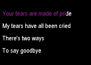 Your tears are made of pride

My tears have all been cried
There's two ways

To say goodbye