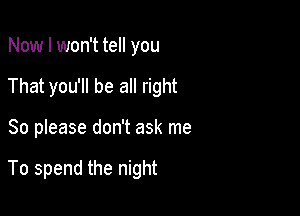 Now I won't tell you
That you'll be all right

So please don't ask me

To spend the night