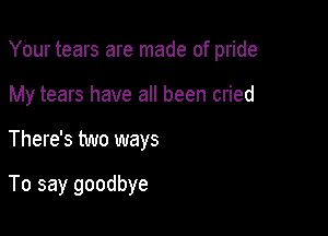Your tears are made of pride

My tears have all been cried
There's two ways

To say goodbye