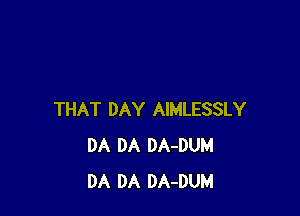 THAT DAY AIMLESSLY
DA DA DA-DUM
DA DA DA-DUM