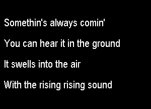 Somethin's always comin'
You can hear it in the ground

It swells into the air

With the rising rising sound