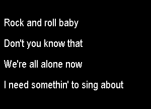 Rock and roll baby
Don't you know that

We're all alone now

I need somethin' to sing about