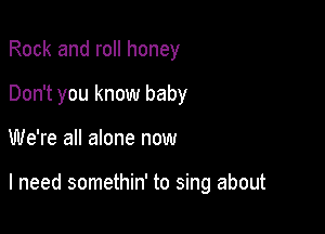 Rock and roll honey
Don't you know baby

We're all alone now

I need somethin' to sing about